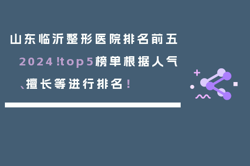 山东临沂整形医院排名前五2024！top5榜单根据人气、擅长等进行排名！